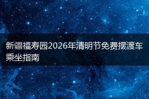 新疆福寿园2026年清明节免费摆渡车乘坐指南