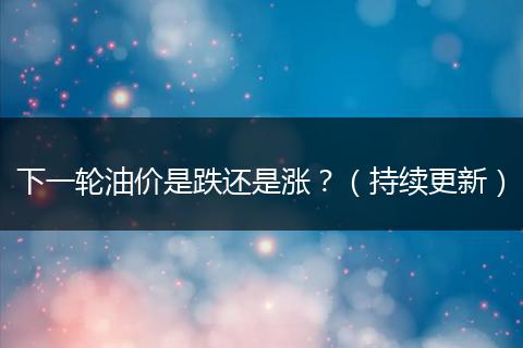 下一轮油价是跌还是涨？（持续更新）