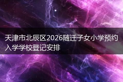 天津市北辰区2026随迁子女小学预约入学学校登记安排