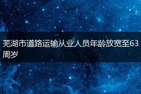 芜湖市道路运输从业人员年龄放宽至63周岁