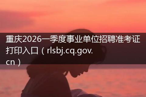 重庆2026一季度事业单位招聘准考证打印入口（rlsbj.cq.gov.cn）