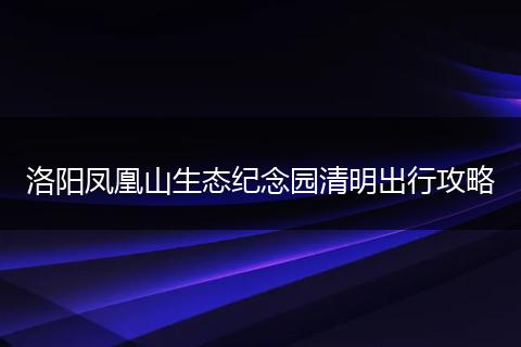 洛阳凤凰山生态纪念园清明出行攻略