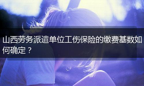 山西劳务派遣单位工伤保险的缴费基数如何确定？