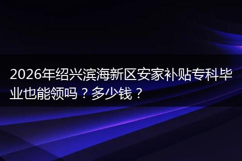 2026年绍兴滨海新区安家补贴专科毕业也能领吗？多少钱？