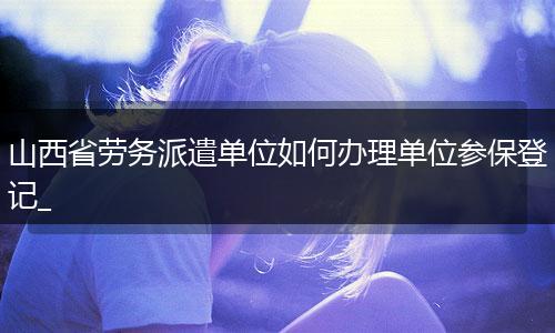 山西省劳务派遣单位如何办理单位参保登记_