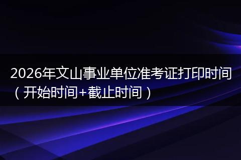 2026年文山事业单位准考证打印时间（开始时间+截止时间）