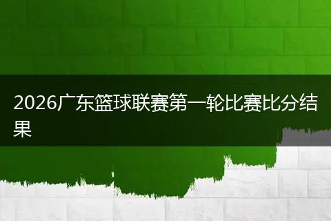 2026广东篮球联赛第一轮比赛比分结果