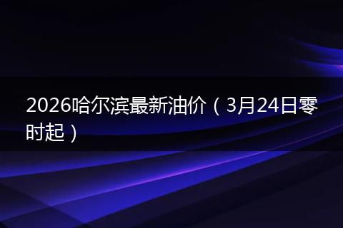 2026哈尔滨最新油价（3月24日零时起）