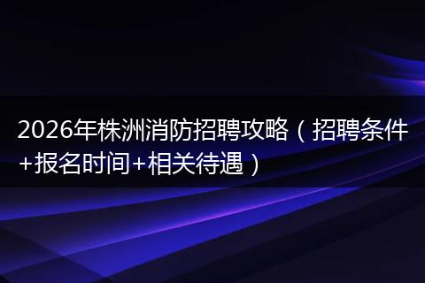 2026年株洲消防招聘攻略（招聘条件+报名时间+相关待遇）