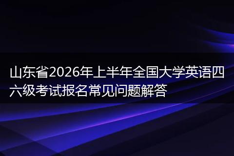 山东省2026年上半年全国大学英语四六级考试报名常见问题解答