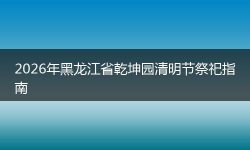 2026年黑龙江省乾坤园清明节祭祀指南