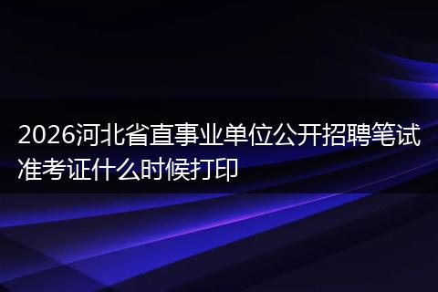 2026河北省直事业单位公开招聘笔试准考证什么时候打印