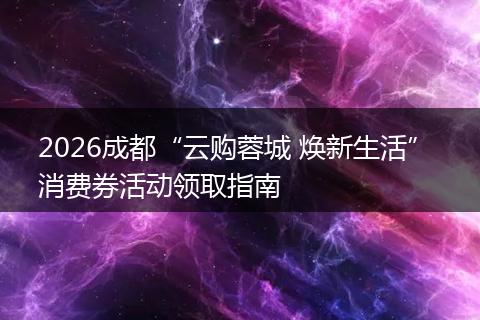 2026成都“云购蓉城 焕新生活” 消费券活动领取指南