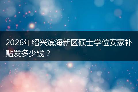2026年绍兴滨海新区硕士学位安家补贴发多少钱？