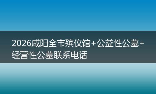 2026咸阳全市殡仪馆+公益性公墓+经营性公墓联系电话