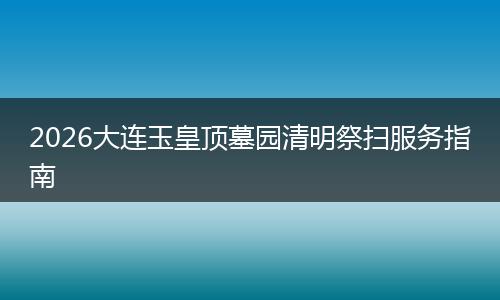 2026大连玉皇顶墓园清明祭扫服务指南