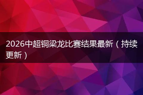 2026中超铜梁龙比赛结果最新（持续更新）