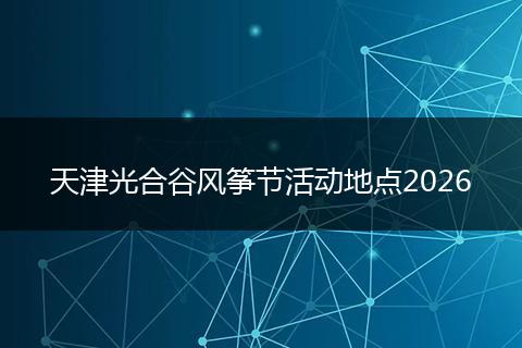 天津光合谷风筝节活动地点2026
