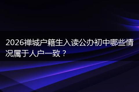 2026禅城户籍生入读公办初中哪些情况属于人户一致？