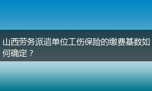 山西劳务派遣单位工伤保险的缴费基数如何确定？