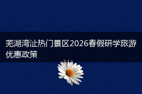 芜湖湾沚热门景区2026春假研学旅游优惠政策
