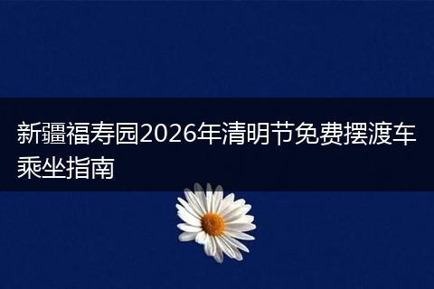 新疆福寿园2026年清明节免费摆渡车乘坐指南