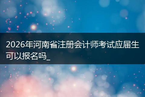 2026年河南省注册会计师考试应届生可以报名吗_