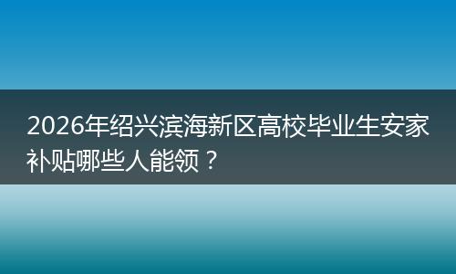 2026年绍兴滨海新区高校毕业生安家补贴哪些人能领？