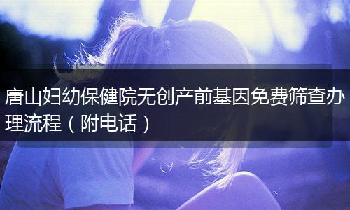唐山妇幼保健院无创产前基因免费筛查办理流程（附电话）