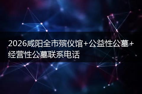 2026咸阳全市殡仪馆+公益性公墓+经营性公墓联系电话