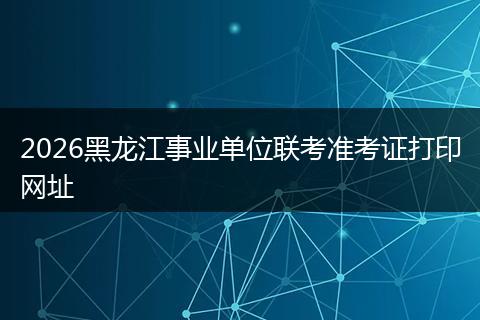 2026黑龙江事业单位联考准考证打印网址