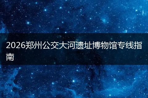 2026郑州公交大河遗址博物馆专线指南