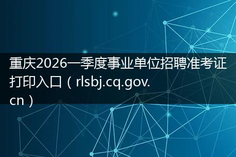 重庆2026一季度事业单位招聘准考证打印入口（rlsbj.cq.gov.cn）