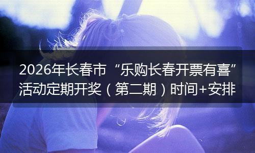 2026年长春市“乐购长春开票有喜”活动定期开奖（第二期）时间+安排