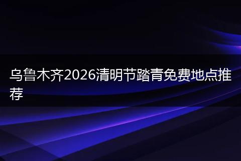 乌鲁木齐2026清明节踏青免费地点推荐