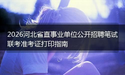 2026河北省直事业单位公开招聘笔试联考准考证打印指南