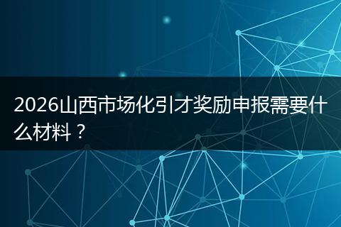 2026山西市场化引才奖励申报需要什么材料？