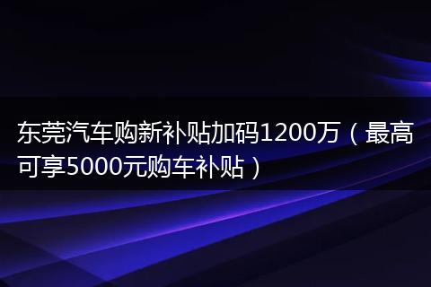 东莞汽车购新补贴加码1200万（最高可享5000元购车补贴）