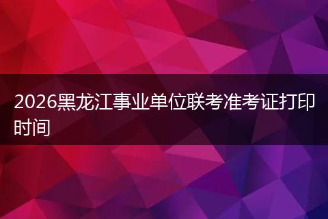 2026黑龙江事业单位联考准考证打印时间