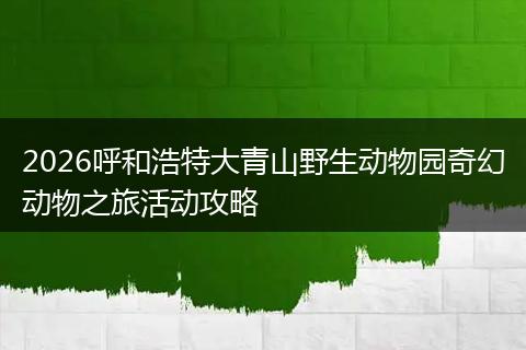 2026呼和浩特大青山野生动物园奇幻动物之旅活动攻略