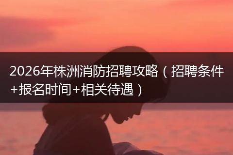 2026年株洲消防招聘攻略（招聘条件+报名时间+相关待遇）