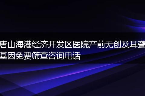 唐山海港经济开发区医院产前无创及耳聋基因免费筛查咨询电话
