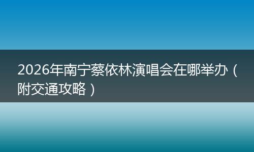2026年南宁蔡依林演唱会在哪举办（附交通攻略）