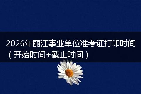 2026年丽江事业单位准考证打印时间（开始时间+截止时间）