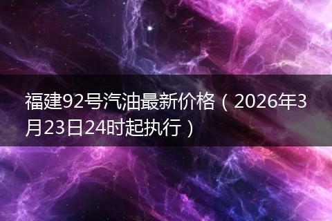 福建92号汽油最新价格（2026年3月23日24时起执行）