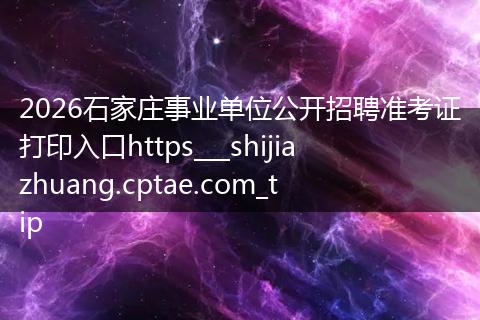 2026石家庄事业单位公开招聘准考证打印入口https___shijiazhuang.cptae.com_tip