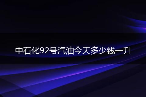 中石化92号汽油今天多少钱一升