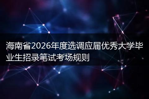 海南省2026年度选调应届优秀大学毕业生招录笔试考场规则