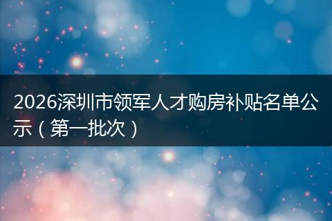 2026深圳市领军人才购房补贴名单公示（第一批次）