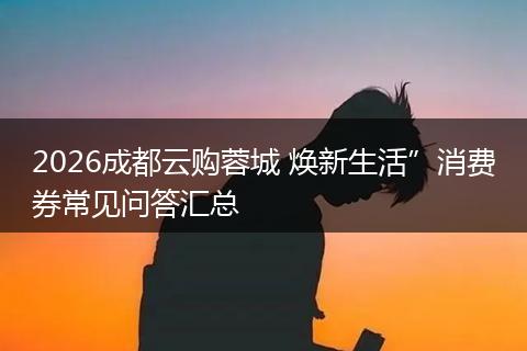 2026成都云购蓉城 焕新生活”消费券常见问答汇总